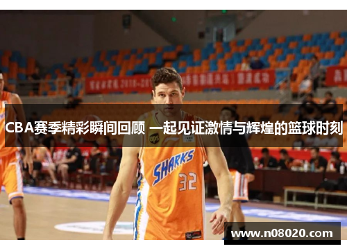 CBA赛季精彩瞬间回顾 一起见证激情与辉煌的篮球时刻